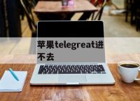 [苹果telegreat进不去]iphone telegram连不上