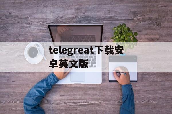 [telegreat下载安卓英文版]telegreat中文下载安卓官网